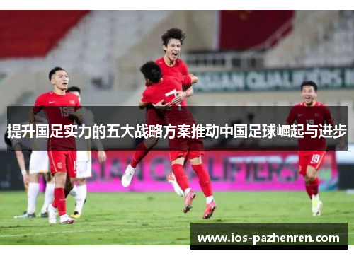 提升国足实力的五大战略方案推动中国足球崛起与进步