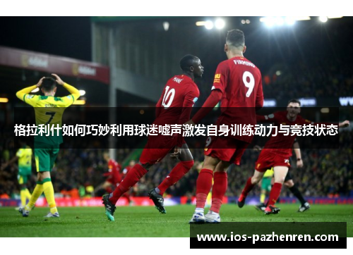 格拉利什如何巧妙利用球迷嘘声激发自身训练动力与竞技状态