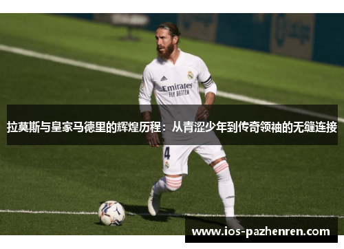拉莫斯与皇家马德里的辉煌历程：从青涩少年到传奇领袖的无缝连接