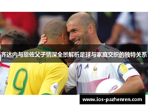 齐达内与恩佐父子情深全景解析足球与家庭交织的独特关系