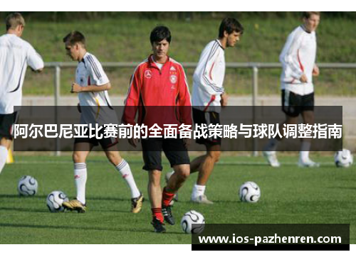 阿尔巴尼亚比赛前的全面备战策略与球队调整指南