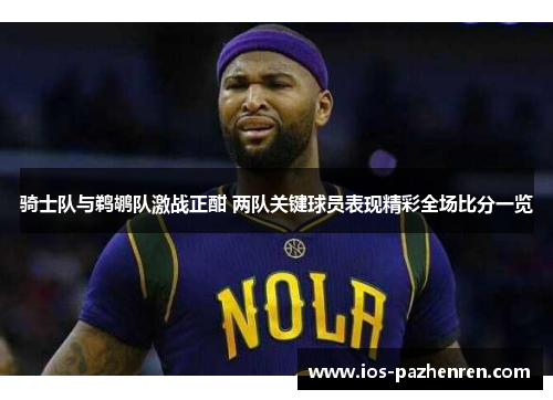 骑士队与鹈鹕队激战正酣 两队关键球员表现精彩全场比分一览