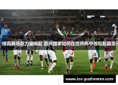 绿茵赛场新力量崛起 新兴国家如何在世界杯中书写新篇章