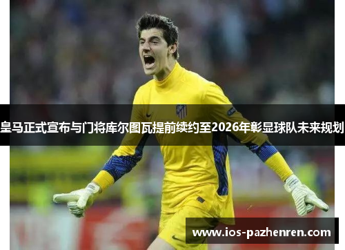 皇马正式宣布与门将库尔图瓦提前续约至2026年彰显球队未来规划 皇马正式宣布与门将库尔图瓦提前续约至2026年彰显球队未来规划